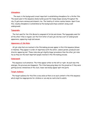 Atmosphere

   The music in the background is most important in establishing atmosphere for a thriller film.
The sound used in this sequence slowly builds up and the tempo keeps varying throughout the
clip. It gets more ominous and dramatic too. The tonality of violins creates tension. Apart from
this, visually atmosphere is established as the background stays constant, being a wall
underground.

Typography

  The font used for the title Buried is composed of bricks and stones. The typography used for
all the other titles is regular, but the first letter of each job role has a sort of underground
appearance, appearing rough and uneven.

Appearance of Job Roles

  All job roles that are involved in the film making process appear in this title sequence (shown
in timeline). They appear in order of importance with the editor, camera person, producers and
director appearing last. These roles also get slightly longer prevalence than the other job roles
too as they are the most important people involved in the film making process.

Camerawork

 This sequence is all animation. The titles appear either on the left or right. As each new title
emerges, the previous one disappears. The titles keep going deep into the ground as if they were
getting buried. Animations of the clock, tower and money appear split into parts.

Target Audience

 The target audience for this film is very wide as there is no such content in the title sequence
which might be inappropriate for children or can only be restricted to adults.
 