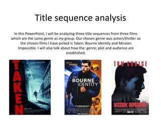Title sequence analysis
In this PowerPoint, I will be analyzing three title sequences from three films
which are the same genre as my group. Our chosen genre was action/thriller so
the chosen films I have picked is Taken; Bourne Identity and Mission
Impossible. I will also talk about how the: genre; plot and audience are
established.
 