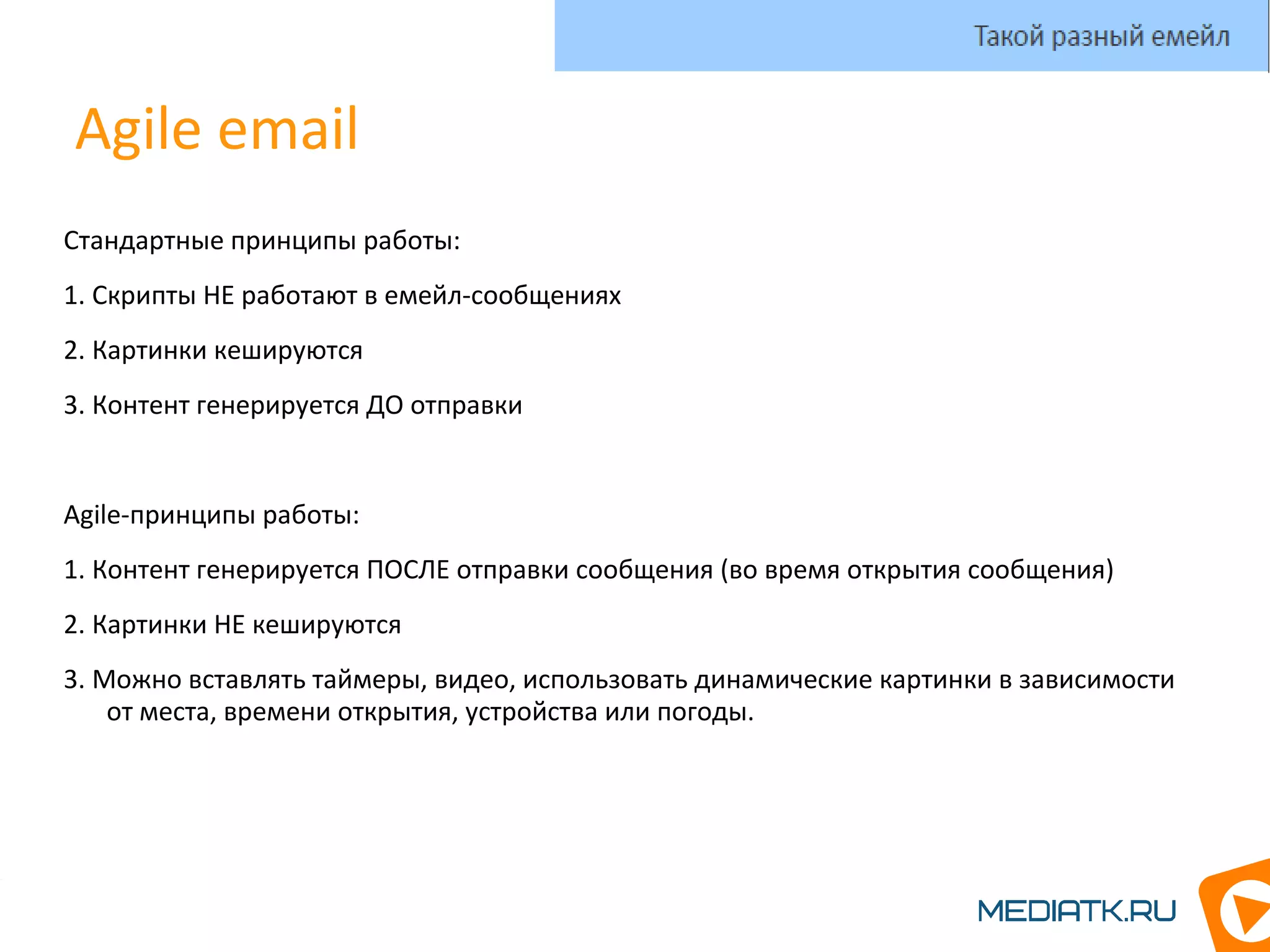 Agile email
Стандартные принципы работы:
1. Скрипты НЕ работают в емейл-сообщениях
2. Картинки кешируются
3. Контент генерируется ДО отправки
Agile-принципы работы:
1. Контент генерируется ПОСЛЕ отправки сообщения (во время открытия сообщения)
2. Картинки НЕ кешируются
3. Можно вставлять таймеры, видео, использовать динамические картинки в зависимости
от места, времени открытия, устройства или погоды.
Такой разный емейл
 