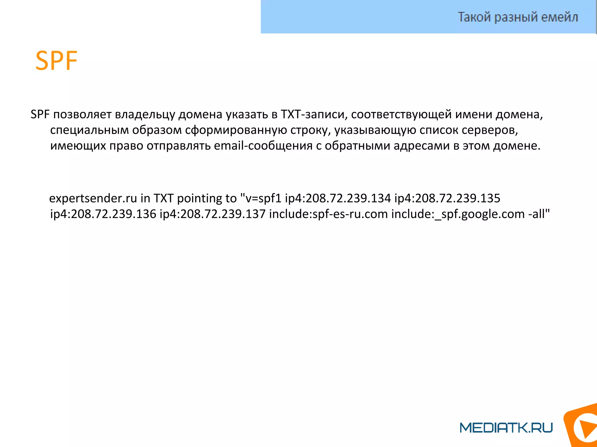 SPF
SPF позволяет владельцу домена указать в TXT-записи, соответствующей имени домена,
специальным образом сформированную строку, указывающую список серверов,
имеющих право отправлять email-сообщения с обратными адресами в этом домене.
expertsender.ru in TXT pointing to "v=spf1 ip4:208.72.239.134 ip4:208.72.239.135
ip4:208.72.239.136 ip4:208.72.239.137 include:spf-es-ru.com include:_spf.google.com -all"
Такой разный емейл
 