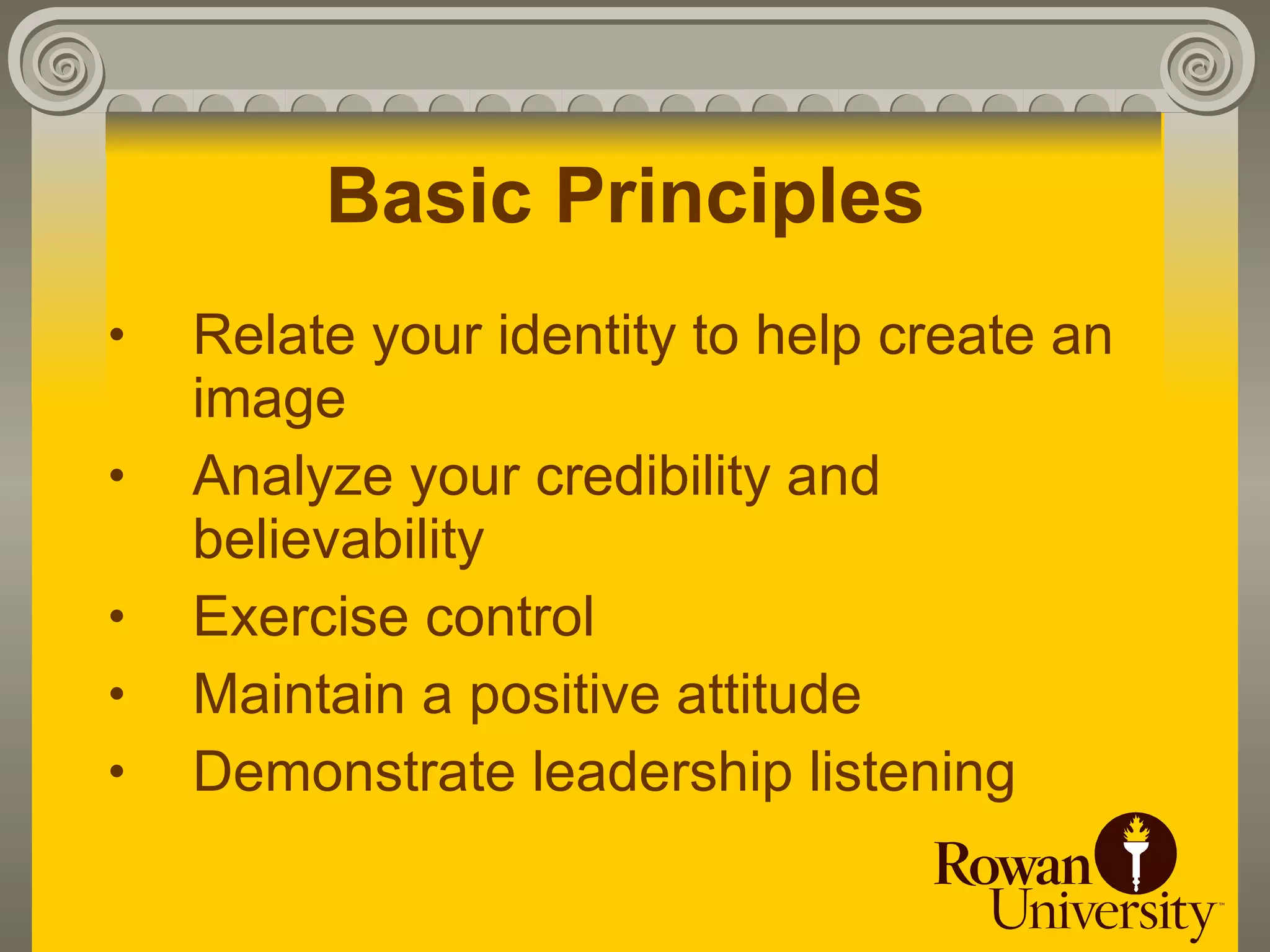 Basic Principles
•   Relate your identity to help create an
    image
•   Analyze your credibility and
    believability
•   Exercise control
•   Maintain a positive attitude
•   Demonstrate leadership listening
 