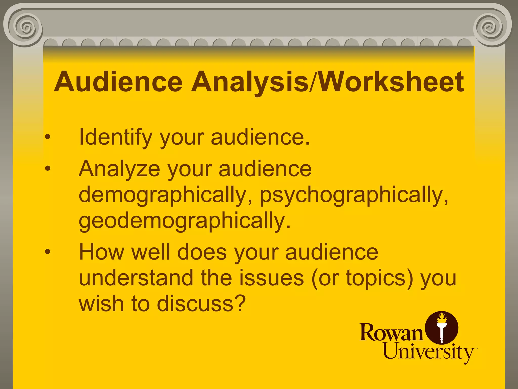 Audience Analysis/Worksheet
•    Identify your audience.
•    Analyze your audience
     demographically, psychographically,
     geodemographically.
•    How well does your audience
     understand the issues (or topics) you
     wish to discuss?
 