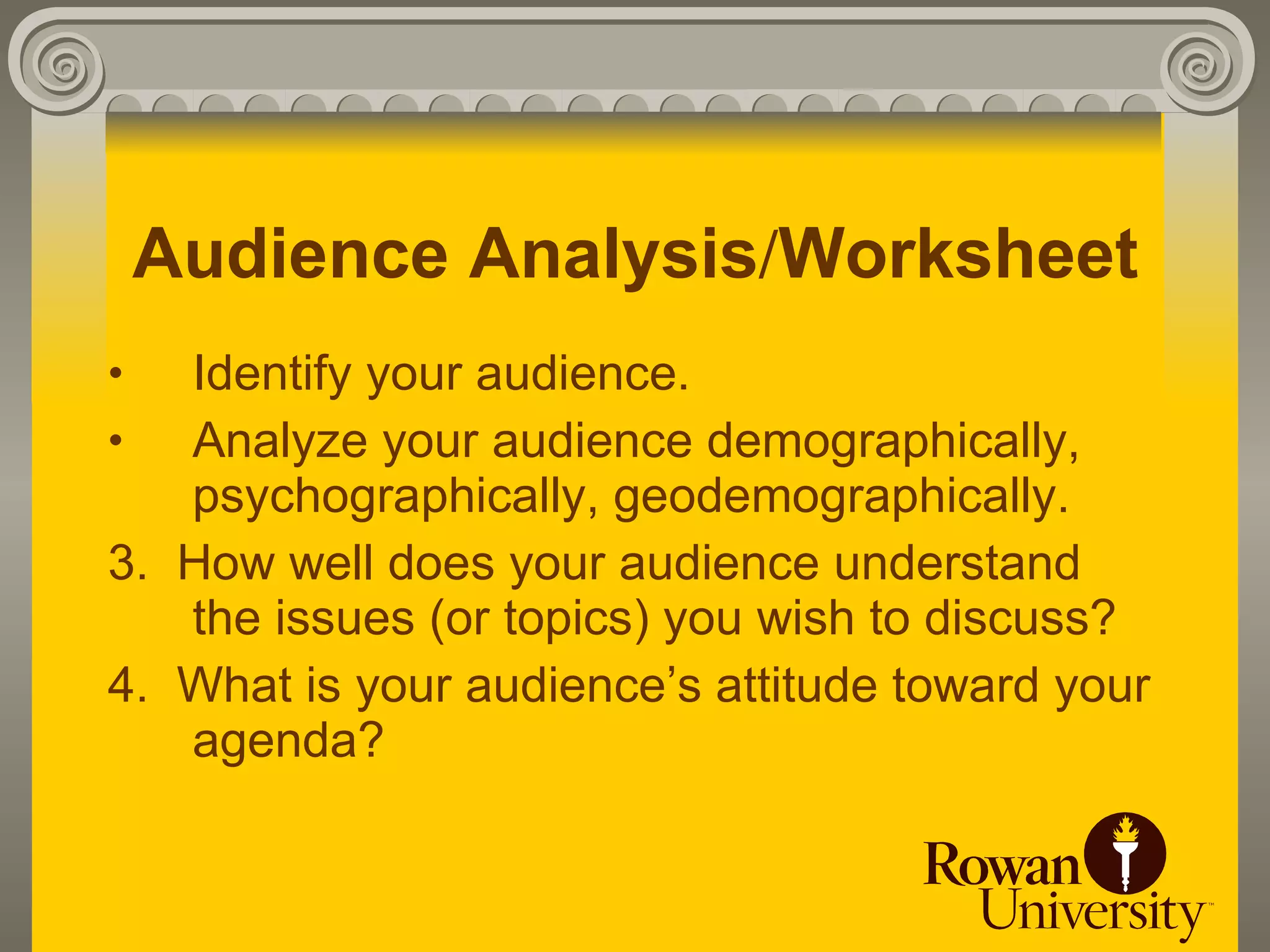 Audience Analysis/Worksheet
•  Identify your audience.
•  Analyze your audience demographically,
   psychographically, geodemographically.
3. How well does your audience understand
   the issues (or topics) you wish to discuss?
4. What is your audience’s attitude toward your
   agenda?
 