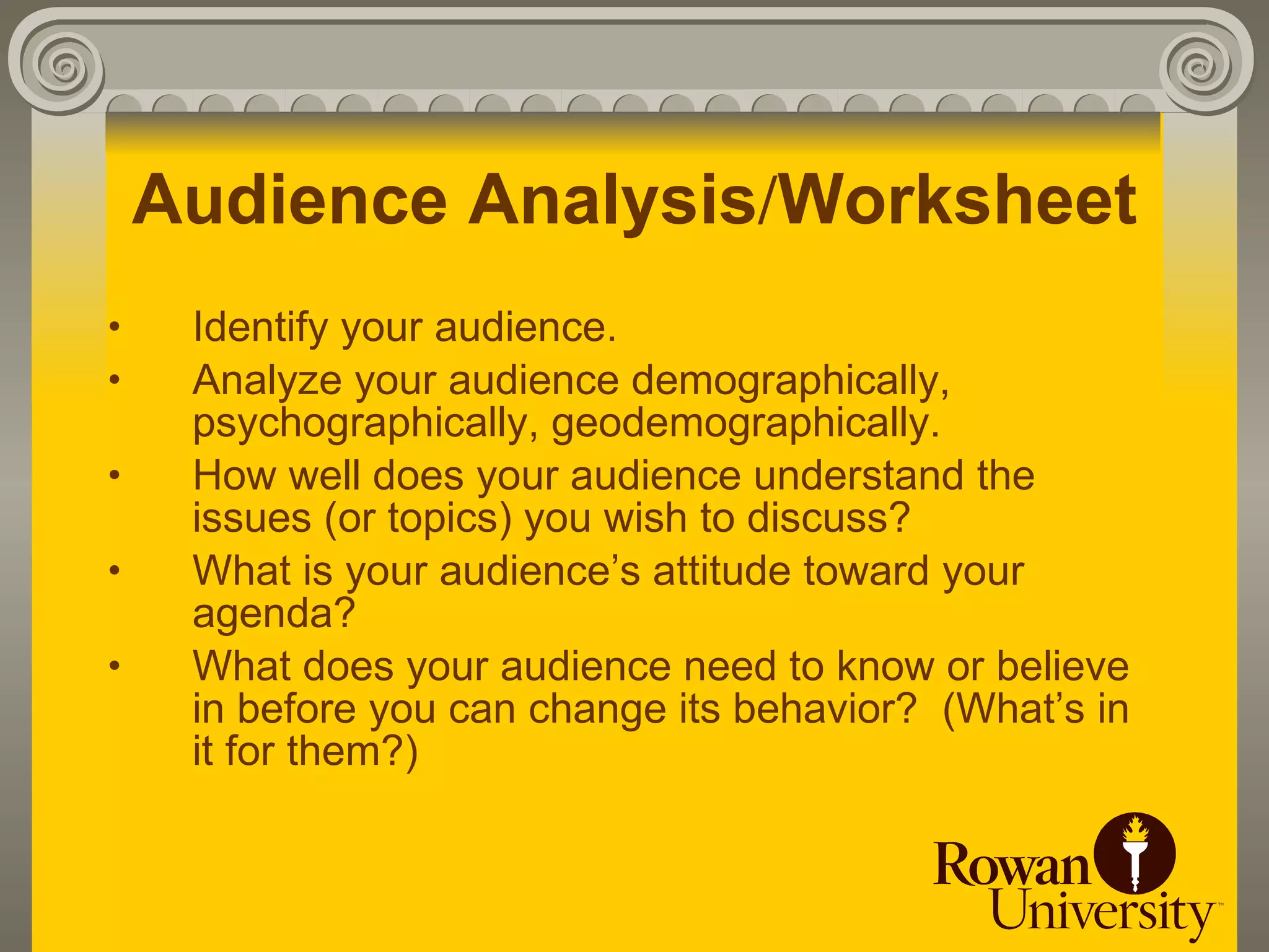 Audience Analysis/Worksheet
•    Identify your audience.
•    Analyze your audience demographically,
     psychographically, geodemographically.
•    How well does your audience understand the
     issues (or topics) you wish to discuss?
•    What is your audience’s attitude toward your
     agenda?
•    What does your audience need to know or believe
     in before you can change its behavior? (What’s in
     it for them?)
 