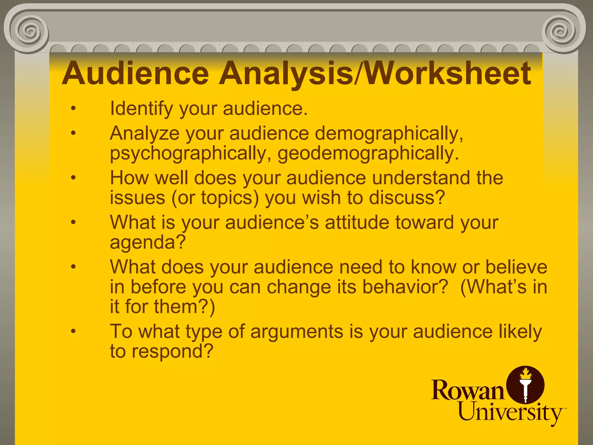 Audience Analysis/Worksheet
•   Identify your audience.
•   Analyze your audience demographically,
    psychographically, geodemographically.
•   How well does your audience understand the
    issues (or topics) you wish to discuss?
•   What is your audience’s attitude toward your
    agenda?
•   What does your audience need to know or believe
    in before you can change its behavior? (What’s in
    it for them?)
•   To what type of arguments is your audience likely
    to respond?
 
