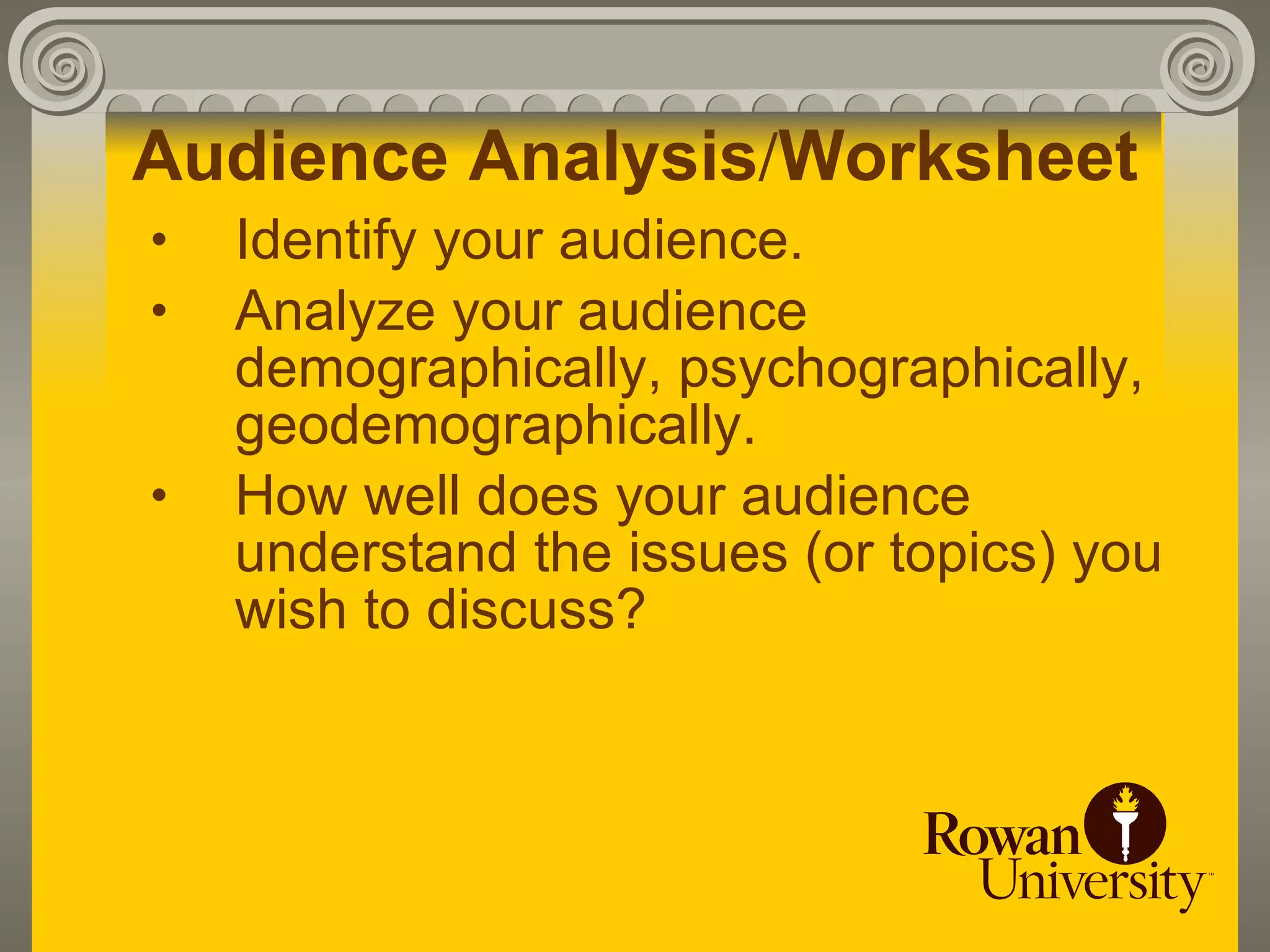 Audience Analysis/Worksheet
•   Identify your audience.
•   Analyze your audience
    demographically, psychographically,
    geodemographically.
•   How well does your audience
    understand the issues (or topics) you
    wish to discuss?
 