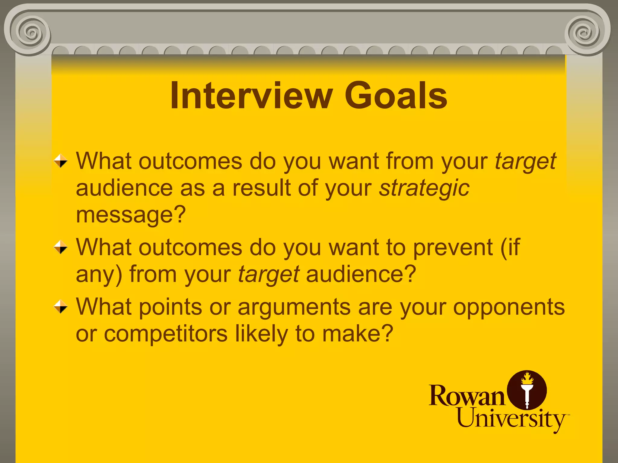 Interview Goals
What outcomes do you want from your target
audience as a result of your strategic
message?
What outcomes do you want to prevent (if
any) from your target audience?
What points or arguments are your opponents
or competitors likely to make?
 
