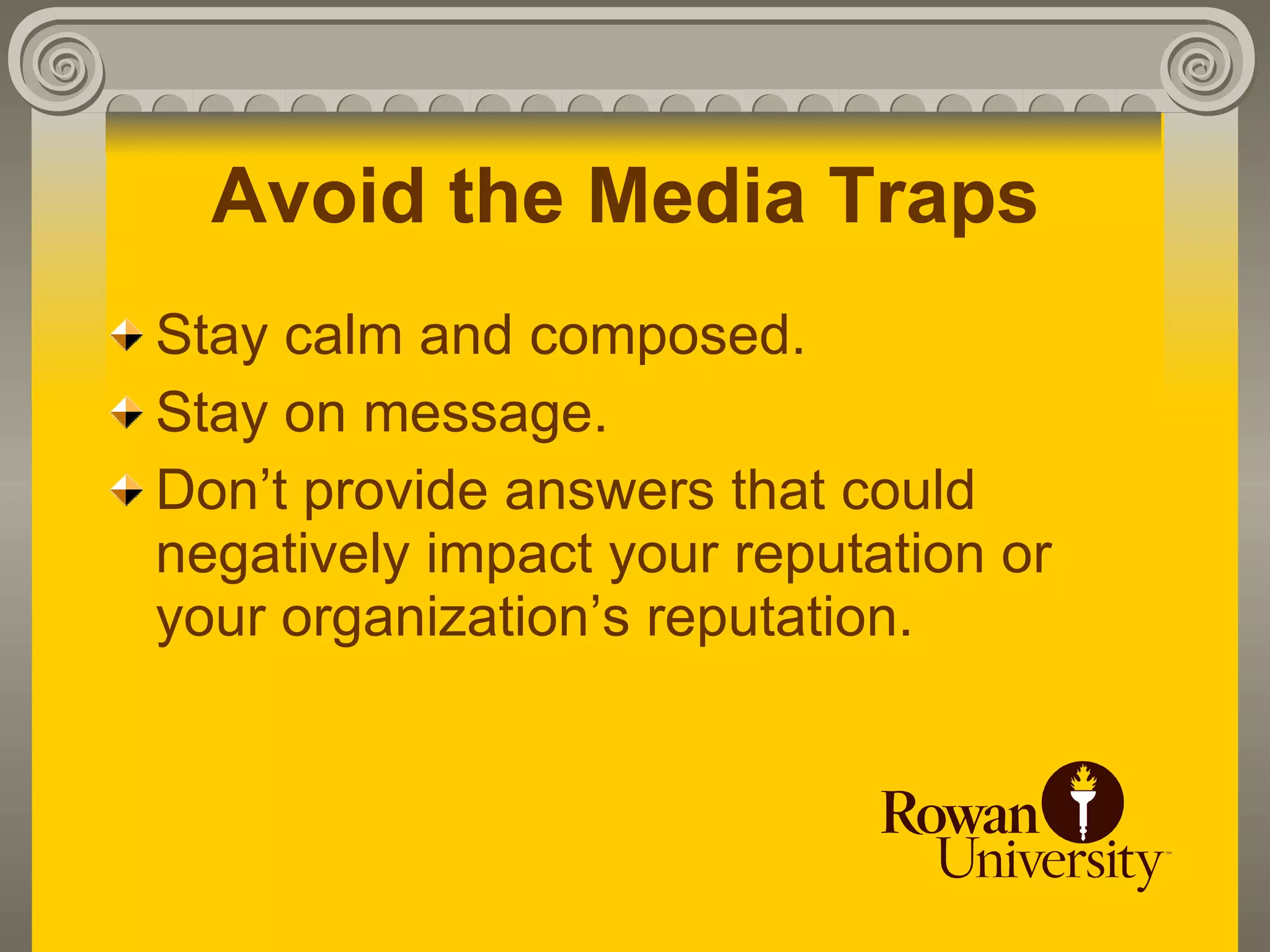Avoid the Media Traps
Stay calm and composed.
Stay on message.
Don’t provide answers that could
negatively impact your reputation or
your organization’s reputation.
 