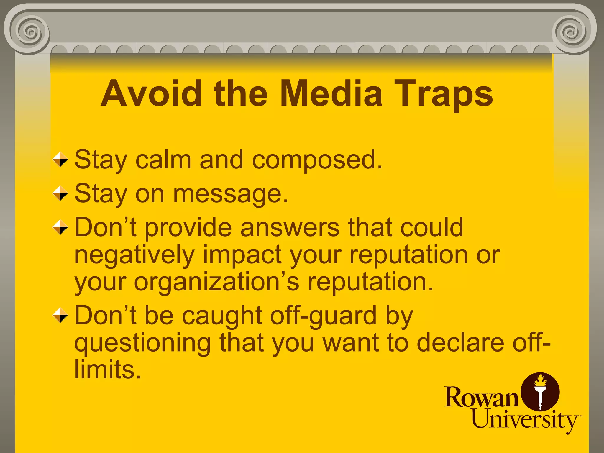 Avoid the Media Traps
Stay calm and composed.
Stay on message.
Don’t provide answers that could
negatively impact your reputation or
your organization’s reputation.
Don’t be caught off-guard by
questioning that you want to declare off-
limits.
 
