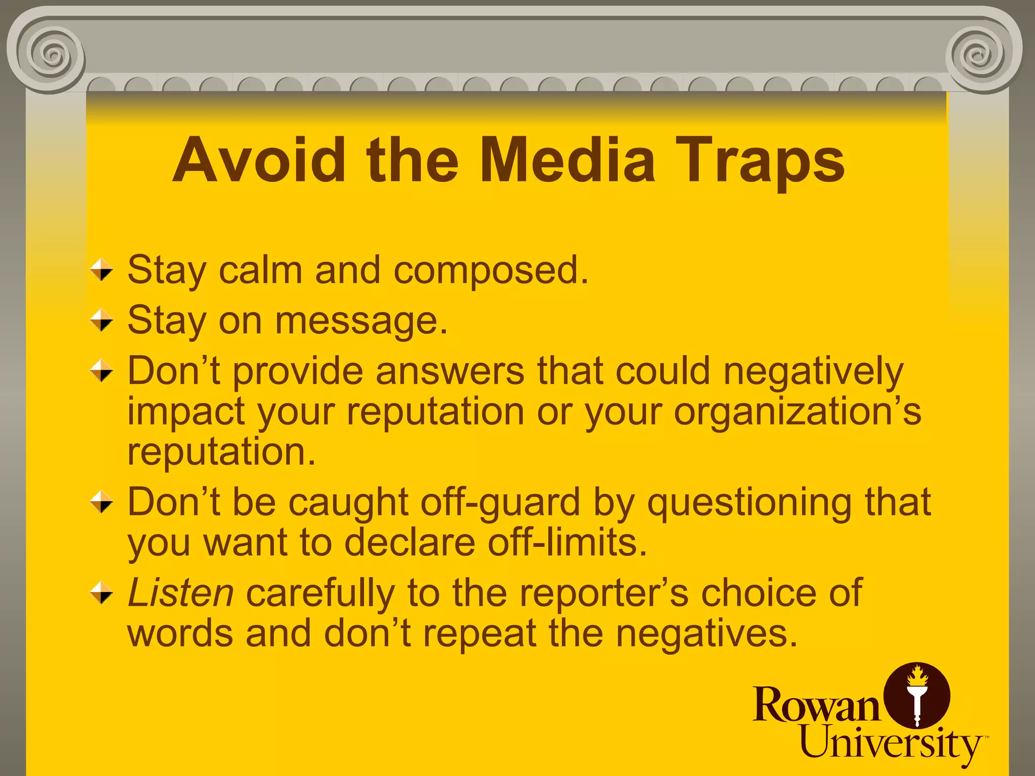 Avoid the Media Traps
Stay calm and composed.
Stay on message.
Don’t provide answers that could negatively
impact your reputation or your organization’s
reputation.
Don’t be caught off-guard by questioning that
you want to declare off-limits.
Listen carefully to the reporter’s choice of
words and don’t repeat the negatives.
 