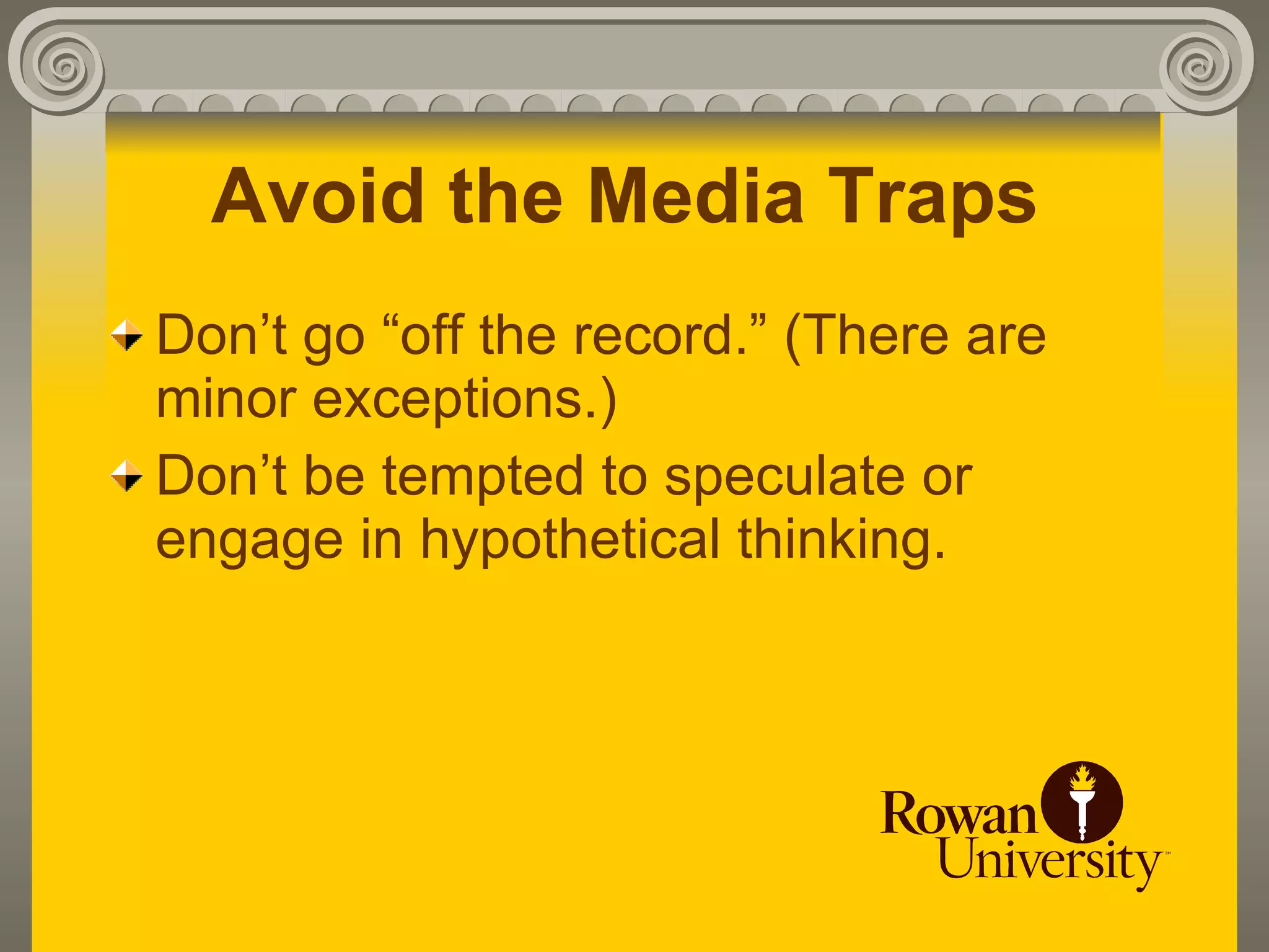 Avoid the Media Traps
Don’t go “off the record.” (There are
minor exceptions.)
Don’t be tempted to speculate or
engage in hypothetical thinking.
 