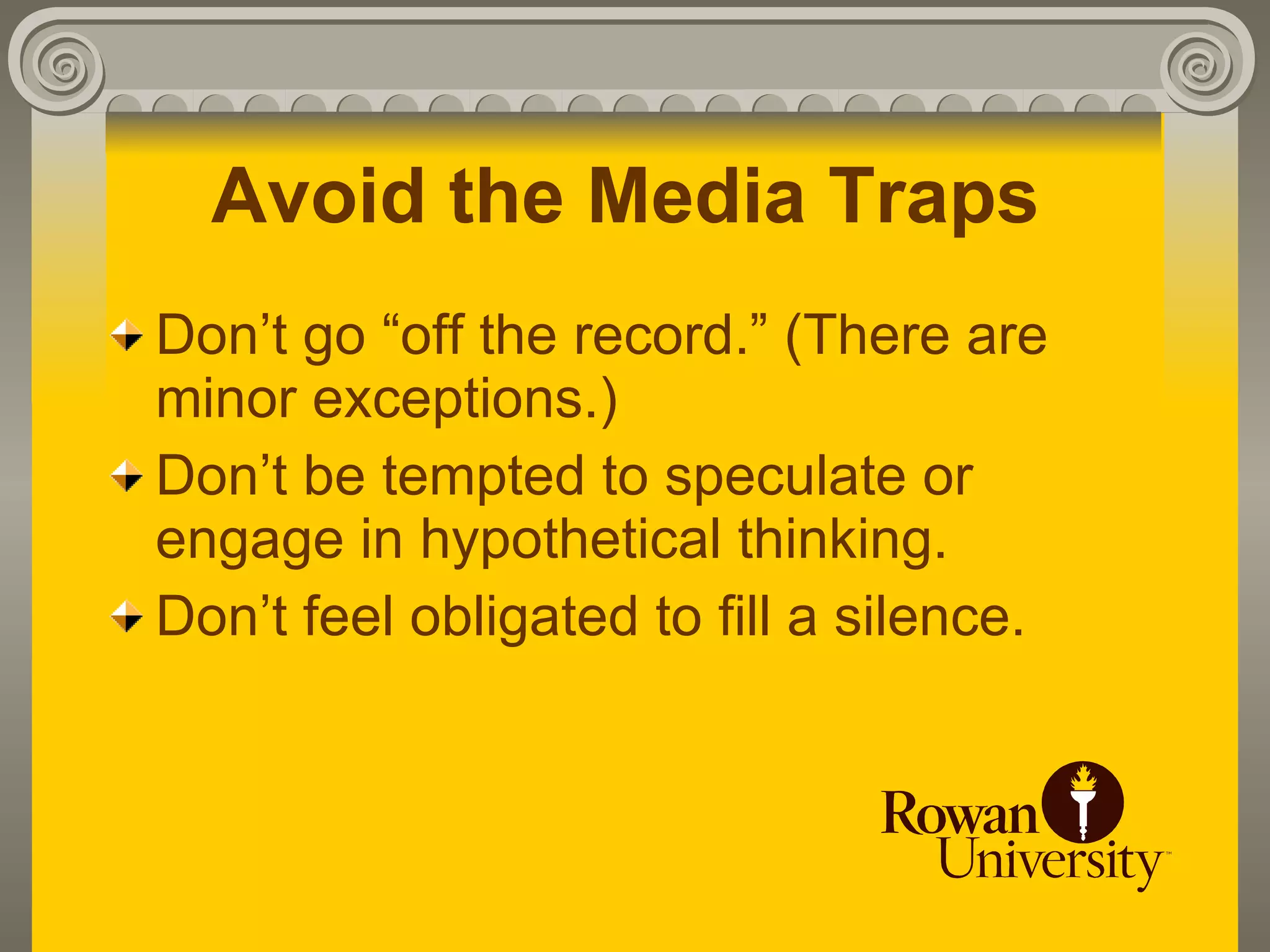 Avoid the Media Traps
Don’t go “off the record.” (There are
minor exceptions.)
Don’t be tempted to speculate or
engage in hypothetical thinking.
Don’t feel obligated to fill a silence.
 