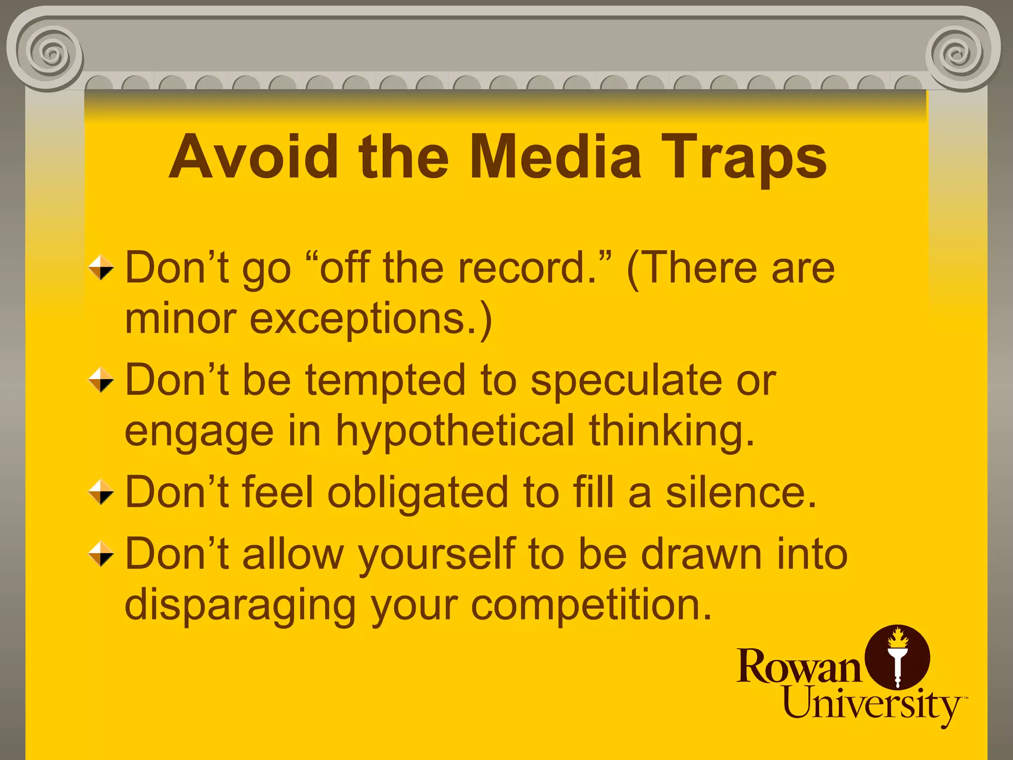 Avoid the Media Traps
Don’t go “off the record.” (There are
minor exceptions.)
Don’t be tempted to speculate or
engage in hypothetical thinking.
Don’t feel obligated to fill a silence.
Don’t allow yourself to be drawn into
disparaging your competition.
 