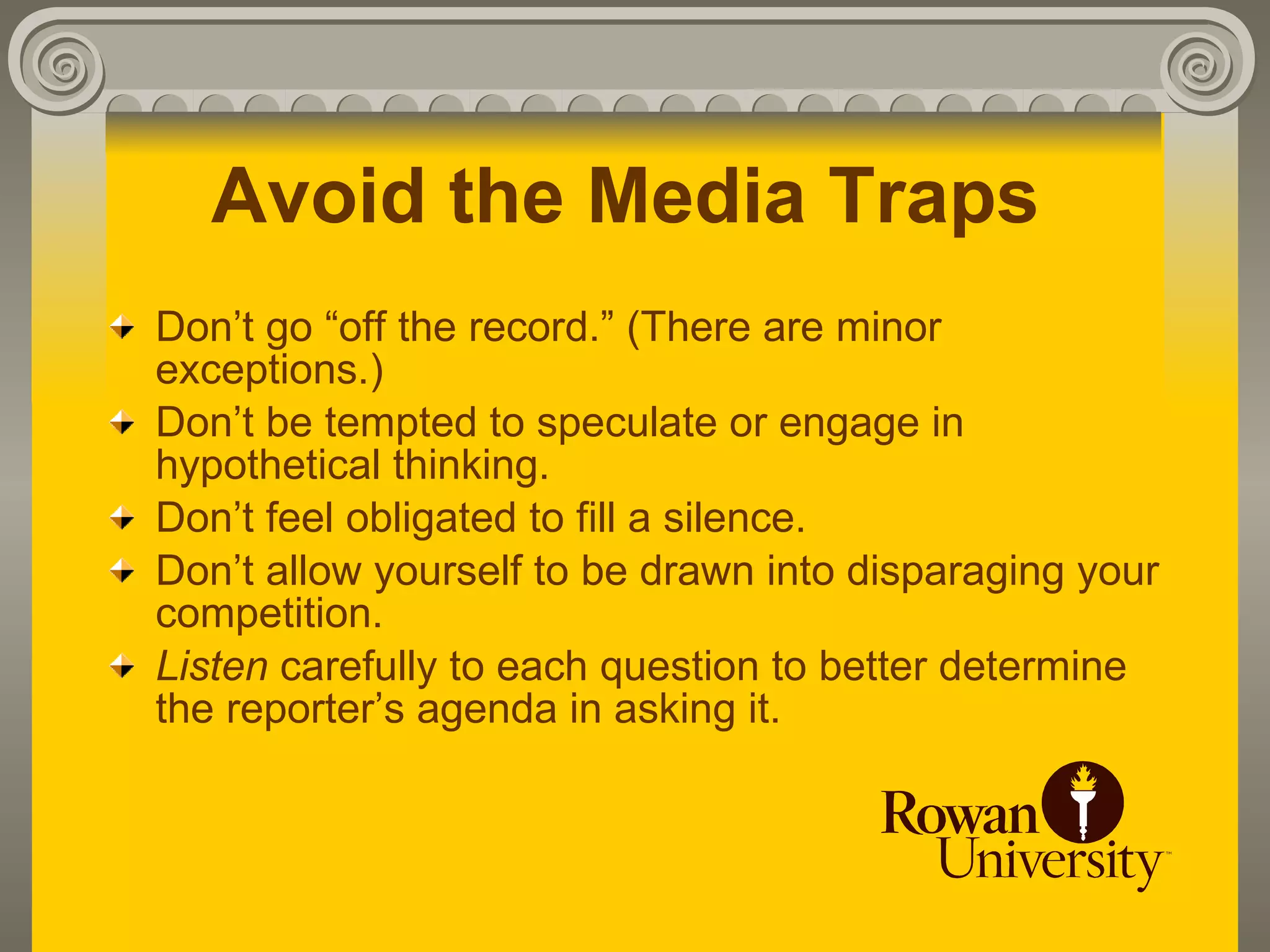 Avoid the Media Traps
Don’t go “off the record.” (There are minor
exceptions.)
Don’t be tempted to speculate or engage in
hypothetical thinking.
Don’t feel obligated to fill a silence.
Don’t allow yourself to be drawn into disparaging your
competition.
Listen carefully to each question to better determine
the reporter’s agenda in asking it.
 