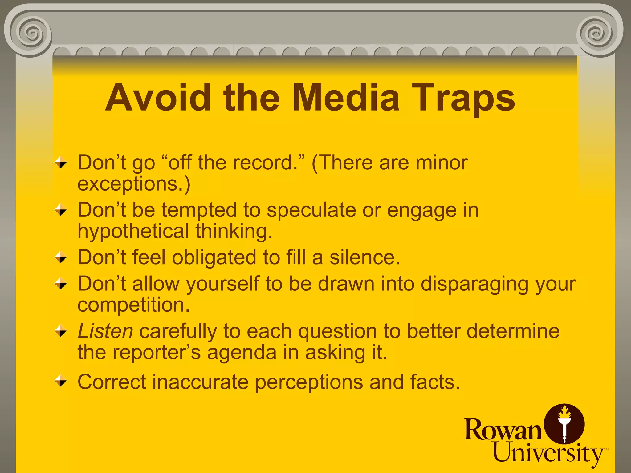 Avoid the Media Traps
Don’t go “off the record.” (There are minor
exceptions.)
Don’t be tempted to speculate or engage in
hypothetical thinking.
Don’t feel obligated to fill a silence.
Don’t allow yourself to be drawn into disparaging your
competition.
Listen carefully to each question to better determine
the reporter’s agenda in asking it.
Correct inaccurate perceptions and facts.
 