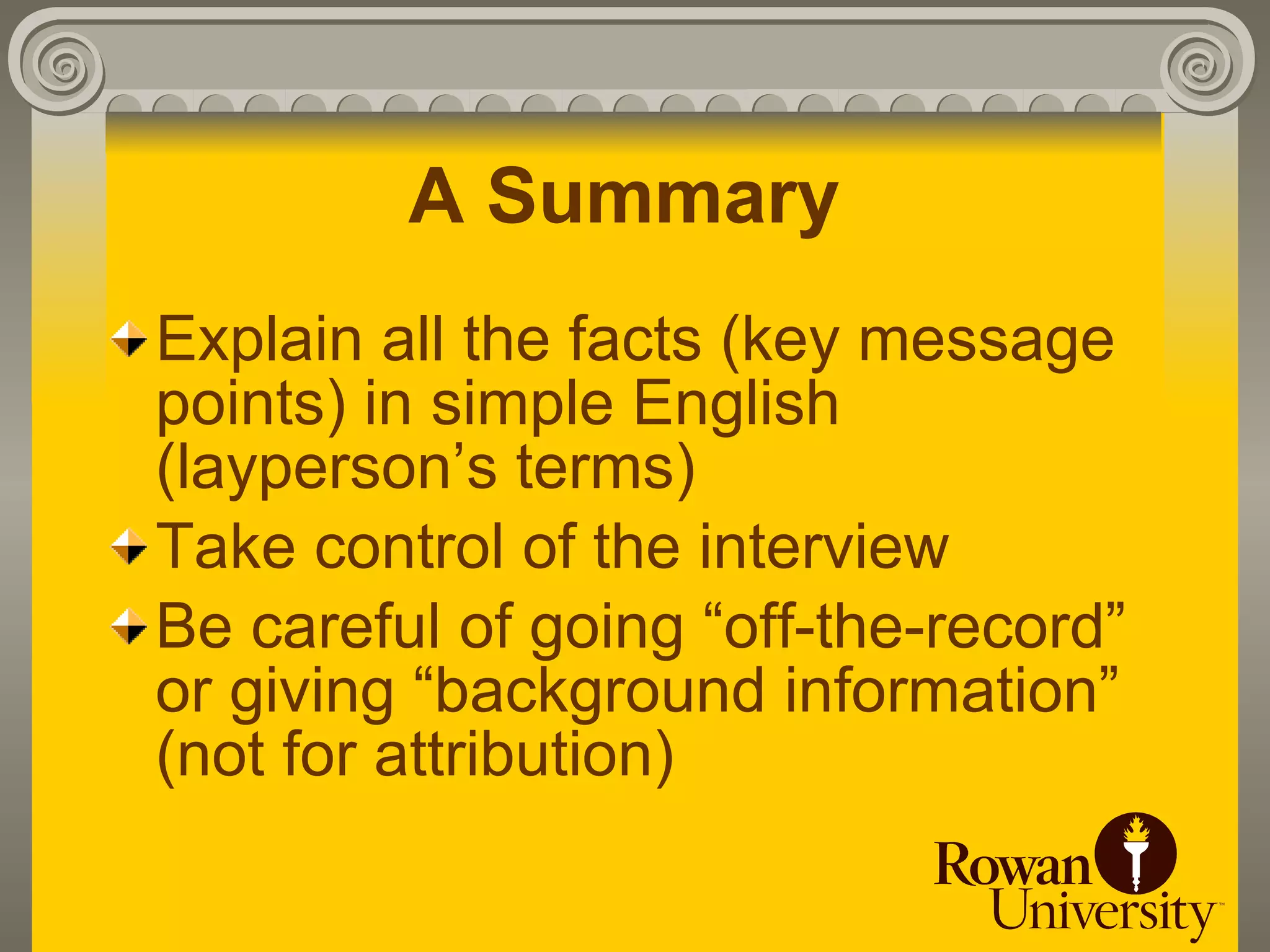 A Summary
Explain all the facts (key message
points) in simple English
(layperson’s terms)
Take control of the interview
Be careful of going “off-the-record”
or giving “background information”
(not for attribution)
 