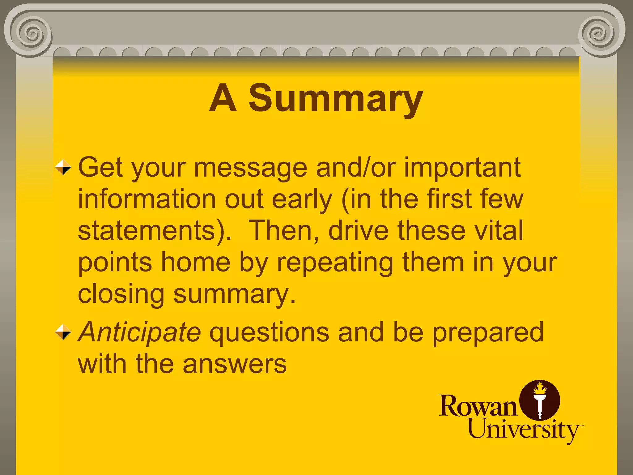 A Summary
Get your message and/or important
information out early (in the first few
statements). Then, drive these vital
points home by repeating them in your
closing summary.
Anticipate questions and be prepared
with the answers
 