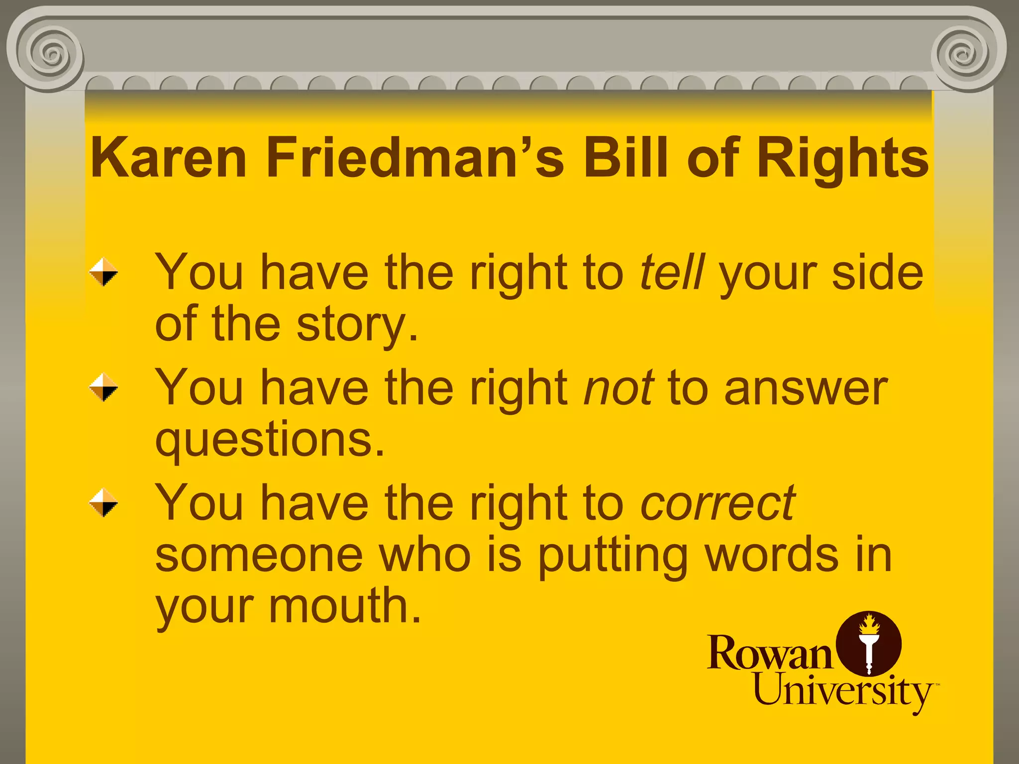 Karen Friedman’s Bill of Rights
  You have the right to tell your side
  of the story.
  You have the right not to answer
  questions.
  You have the right to correct
  someone who is putting words in
  your mouth.
 