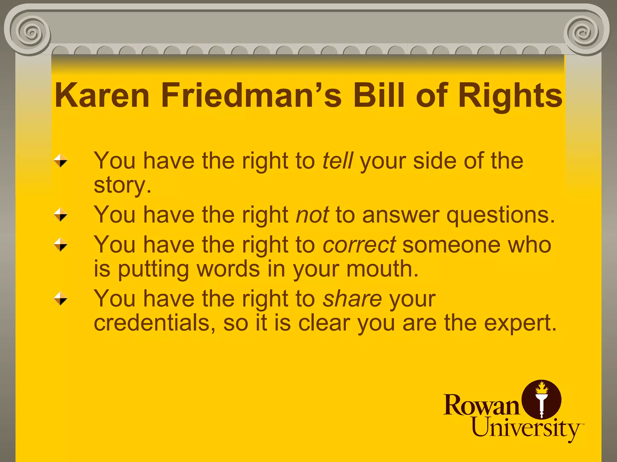 Karen Friedman’s Bill of Rights
  You have the right to tell your side of the
  story.
  You have the right not to answer questions.
  You have the right to correct someone who
  is putting words in your mouth.
  You have the right to share your
  credentials, so it is clear you are the expert.
 