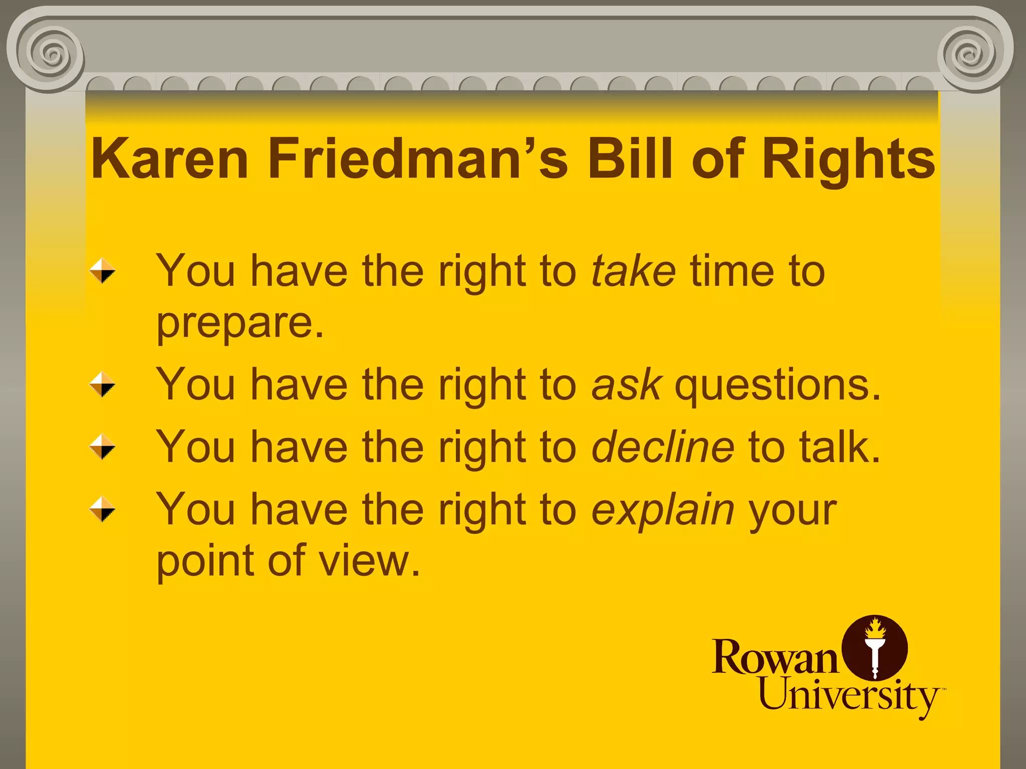 Karen Friedman’s Bill of Rights
  You have the right to take time to
  prepare.
  You have the right to ask questions.
  You have the right to decline to talk.
  You have the right to explain your
  point of view.
 