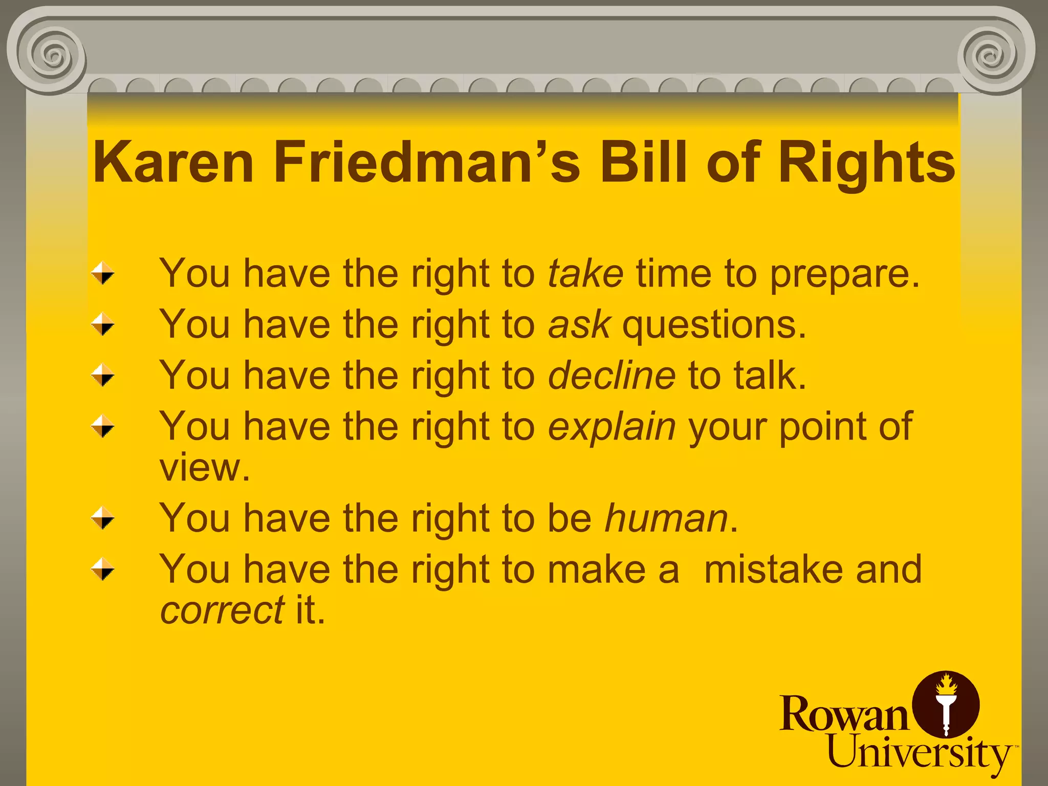 Karen Friedman’s Bill of Rights
  You have the right to take time to prepare.
  You have the right to ask questions.
  You have the right to decline to talk.
  You have the right to explain your point of
  view.
  You have the right to be human.
  You have the right to make a mistake and
  correct it.
 