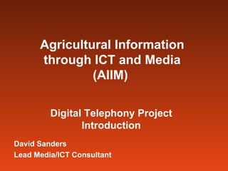 Agricultural Information through ICT and Media (AIIM)   Digital Telephony Project Introduction David Sanders Lead Media/ICT Consultant 