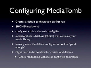 Conﬁguring MediaTomb
•   Creates a default conﬁguration on ﬁrst run
•   $HOME/.mediatomb
•   conﬁg.xml - this is the main conﬁg ﬁle
•   mediatomb.db - database (SQlite) that contains your
    media library
•   In many cases the default conﬁguration will be “good
    enough”
•   Might need to be tweaked for certain odd devices
    •   Check MediaTomb website or conﬁg ﬁle comments
 