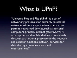What is UPnP?
“Universal Plug and Play (UPnP) is a set of
networking protocols for primarily residential
networks without expert administrators that
permits networked devices, such as personal
computers, printers, Internet gateways, Wi-Fi
access points and mobile devices to seamlessly
discover each other's presence on the network
and establish functional network services for
data sharing, communications, and
entertainment.”
 