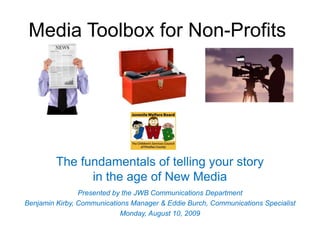 Media Toolbox for Non-Profits




         The fundamentals of telling your story
               in the age of New Media
                Presented by the JWB Communications Department
Benjamin Kirby, Communications Manager & Eddie Burch, Communications Specialist
                            Monday, August 10, 2009
 