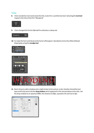 Title:
8. I thenneededtoinsertandcreate the title,todo thisI usedthe texttool.Selectingthe texttool
I typedinthe title of the film“Woodend”
9. I thenchangedthe fontto Myriad Pro andcolour a deepred.
10. To make the font contribute tothe horror effectgiven Idecided tomimicthe effectof blood
drippingbyusingthe smudge tool
11. NextIchose to add a shadowand a slightstroke tothe picture,todo I double clickedthe text
layerand firstlywentintothe dropshadow whichappearedinthe new window onthe side,Iset
the drop shadowto an opacityof 80%, the distance to20px, spreadto 1% and size to3px.
 