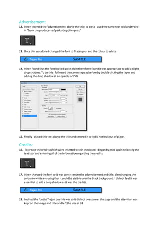 Advertisement:
12. I theninsertedthe ‘advertisement’above the title,todosoI usedthe same texttool andtyped
in“from the producersof parkside poltergeist”
13. Once thiswas done I changedthe fontto Trajan pro and the colourto white
14. I thenfoundthat the fontlookedquite plaintherefore Ifounditwasappropriate toadd a slight
drop shadow.Todo thisI followedthe same stepsasbefore bydoubleclickingthe layerand
addingthe drop shadowat an opacityof 75%
15. FinallyIplacedthistextabove the title and centreditsoit didnotlookout of place.
Credits:
16. To create the creditswhichwere insertedwithinthe posterIbeganbyonce again selectingthe
texttool and enteringall of the informationregardingthe credits.
17. I thenchangedthe fontso it was consistenttothe advertisementandtitle,alsochangingthe
colourto white ensuringthatitcouldbe visible overthe blackbackground.Ididnot feel itwas
essential toadda dropshadowas it wasthe credits.
18. I editedthe fontto Trajan pro thiswasso it didnot overpowerthe page andthe attentionwas
kepton the image andtitle andleftthe size at 24
 