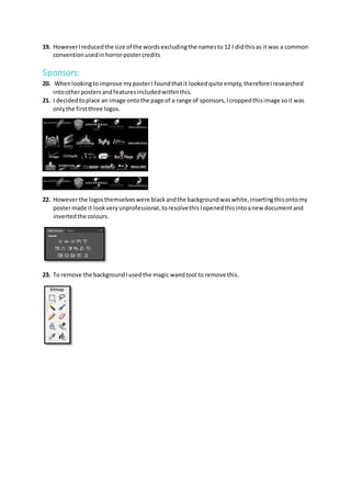 19. HoweverIreducedthe size of the wordsexcludingthe namesto 12 I didthisas it was a common
conventionusedinhorrorpostercredits
Sponsors:
20. Whenlookingtoimprove myposterI foundthatit lookedquite empty,thereforeIresearched
intootherpostersandfeaturesincludedwithinthis.
21. I decidedtoplace an image ontothe page of a range of sponsors,Icroppedthisimage soit was
onlythe firstthree logos.
22. Howeverthe logosthemselveswere blackandthe backgroundwaswhite,insertingthisontomy
postermade it lookveryunprofessional,toresolvethisIopenedthisintoanew documentand
invertedthe colours.
23. To remove the backgroundIusedthe magic wandtool to remove this.
 