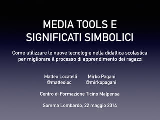 MEDIA TOOLS E
SIGNIFICATI SIMBOLICI
Come utilizzare le nuove tecnologie nella didattica scolastica
per migliorare il processo di apprendimento dei ragazzi
Matteo Locatelli Mirko Pagani
@matteoloc @mirkopagani

Centro di Formazione Ticino Malpensa

Somma Lombardo, 22 maggio 2014
 