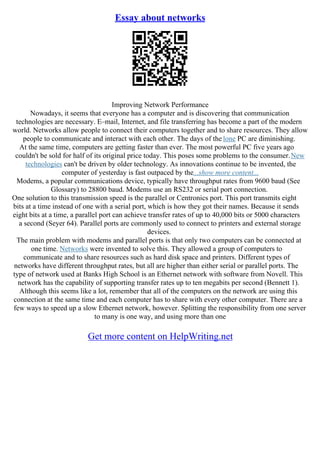 Essay about networks
Improving Network Performance
Nowadays, it seems that everyone has a computer and is discovering that communication
technologies are necessary. E–mail, Internet, and file transferring has become a part of the modern
world. Networks allow people to connect their computers together and to share resources. They allow
people to communicate and interact with each other. The days of the lone PC are diminishing.
At the same time, computers are getting faster than ever. The most powerful PC five years ago
couldn't be sold for half of its original price today. This poses some problems to the consumer.New
technologies can't be driven by older technology. As innovations continue to be invented, the
computer of yesterday is fast outpaced by the...show more content...
Modems, a popular communications device, typically have throughput rates from 9600 baud (See
Glossary) to 28800 baud. Modems use an RS232 or serial port connection.
One solution to this transmission speed is the parallel or Centronics port. This port transmits eight
bits at a time instead of one with a serial port, which is how they got their names. Because it sends
eight bits at a time, a parallel port can achieve transfer rates of up to 40,000 bits or 5000 characters
a second (Seyer 64). Parallel ports are commonly used to connect to printers and external storage
devices.
The main problem with modems and parallel ports is that only two computers can be connected at
one time. Networks were invented to solve this. They allowed a group of computers to
communicate and to share resources such as hard disk space and printers. Different types of
networks have different throughput rates, but all are higher than either serial or parallel ports. The
type of network used at Banks High School is an Ethernet network with software from Novell. This
network has the capability of supporting transfer rates up to ten megabits per second (Bennett 1).
Although this seems like a lot, remember that all of the computers on the network are using this
connection at the same time and each computer has to share with every other computer. There are a
few ways to speed up a slow Ethernet network, however. Splitting the responsibility from one server
to many is one way, and using more than one
Get more content on HelpWriting.net
 