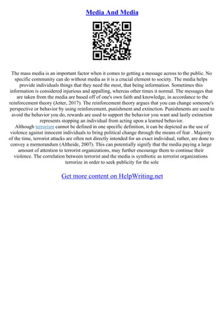 Media And Media
The mass media is an important factor when it comes to getting a message across to the public. No
specific community can do without media as it is a crucial element to society. The media helps
provide individuals things that they need the most, that being information. Sometimes this
information is considered injurious and appalling, whereas other times it normal. The messages that
are taken from the media are based off of one's own faith and knowledge, in accordance to the
reinforcement theory (Jetter, 2017). The reinforcement theory argues that you can change someone's
perspective or behavior by using reinforcement, punishment and extinction. Punishments are used to
avoid the behavior you do, rewards are used to support the behavior you want and lastly extinction
represents stopping an individual from acting upon a learned behavior.
Although terrorism cannot be defined in one specific definition, it can be depicted as the use of
violence against innocent individuals to bring political change through the means of fear . Majority
of the time, terrorist attacks are often not directly intended for an exact individual, rather, are done to
convey a memorandum (Altheide, 2007). This can potentially signify that the media paying a large
amount of attention to terrorist organizations, may further encourage them to continue their
violence. The correlation between terrorist and the media is symbiotic as terrorist organizations
terrorize in order to seek publicity for the sole
Get more content on HelpWriting.net
 