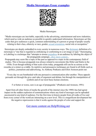 Media Stereotypes Essay examples
Media Stereotypes
"Media stereotypes are inevitable, especially in the advertising, entertainment and news industries,
which need as wide an audience as possible to quickly understand information. Stereotypes act like
codes that give audiences a quick, common understanding of a person or group of people–usually
relating to their class, ethnicity or race, gender, sexual orientation, social role or occupation."
Stereotypes are deeply embedded in every society in numerous ways. The dictionary definition of a
stereotype is "one that is regarded as embodying or conforming to a set image or type." Stereotyping
or Labeling is a technique that "attempts to arouse prejudices in an audience by labeling the object of
the propaganda campaign...show more content...
Propoganda may seem like a topic of the past as opposed to a topic in the contemparary field of
studies. This is because propganda was always related to movements like Hitler and Stalin in the
1930s. Even though nothing of that scale exists today, propganda still can be as serious as the
swastika or a minor as a riddle. Its repititive and perasuasive techniques are found in all fields such as
politics, journalism and addvertising. As Anthony Pratkanis and Elliot Aronson point out:
"Every day we are bombarded with one persuasive communication after another. These appeals
persuade not through the give–and–take of argument and debate, but through the manipulation of
symbols and of our most basic human emotions.
F or better or worse, ours is an age of propaganda." (Pratkanis and Aronson, 1991)
Apart from all other forms of media the growth of the internet since the 1990's has had agreat
impact on the sudden explosion of communications where any kind of messages can be uploaded
uncensored to any kind of audience. For the first time in history people from all walks of live and
from every corner of the world are interacting on a new level. This is a magnificent development but
the negative repercussion is that it works against the people of color and support the
Get more content on HelpWriting.net
 