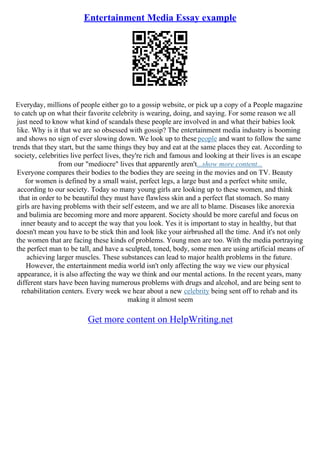 Entertainment Media Essay example
Everyday, millions of people either go to a gossip website, or pick up a copy of a People magazine
to catch up on what their favorite celebrity is wearing, doing, and saying. For some reason we all
just need to know what kind of scandals these people are involved in and what their babies look
like. Why is it that we are so obsessed with gossip? The entertainment media industry is booming
and shows no sign of ever slowing down. We look up to thesepeople and want to follow the same
trends that they start, but the same things they buy and eat at the same places they eat. According to
society, celebrities live perfect lives, they're rich and famous and looking at their lives is an escape
from our "mediocre" lives that apparently aren't...show more content...
Everyone compares their bodies to the bodies they are seeing in the movies and on TV. Beauty
for women is defined by a small waist, perfect legs, a large bust and a perfect white smile,
according to our society. Today so many young girls are looking up to these women, and think
that in order to be beautiful they must have flawless skin and a perfect flat stomach. So many
girls are having problems with their self esteem, and we are all to blame. Diseases like anorexia
and bulimia are becoming more and more apparent. Society should be more careful and focus on
inner beauty and to accept the way that you look. Yes it is important to stay in healthy, but that
doesn't mean you have to be stick thin and look like your airbrushed all the time. And it's not only
the women that are facing these kinds of problems. Young men are too. With the media portraying
the perfect man to be tall, and have a sculpted, toned, body, some men are using artificial means of
achieving larger muscles. These substances can lead to major health problems in the future.
However, the entertainment media world isn't only affecting the way we view our physical
appearance, it is also affecting the way we think and our mental actions. In the recent years, many
different stars have been having numerous problems with drugs and alcohol, and are being sent to
rehabilitation centers. Every week we hear about a new celebrity being sent off to rehab and its
making it almost seem
Get more content on HelpWriting.net
 