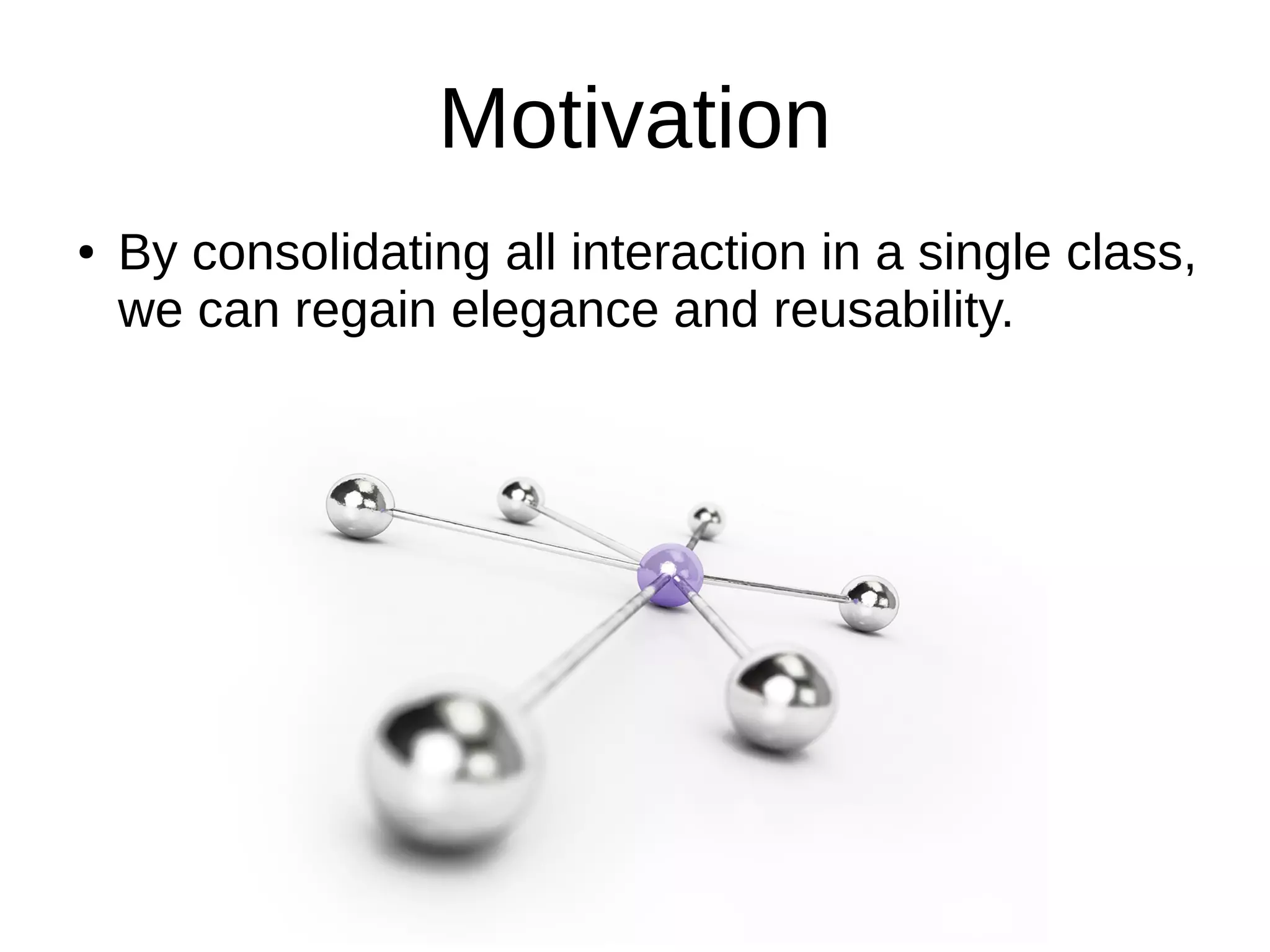 Motivation
● By consolidating all interaction in a single class,
we can regain elegance and reusability.
