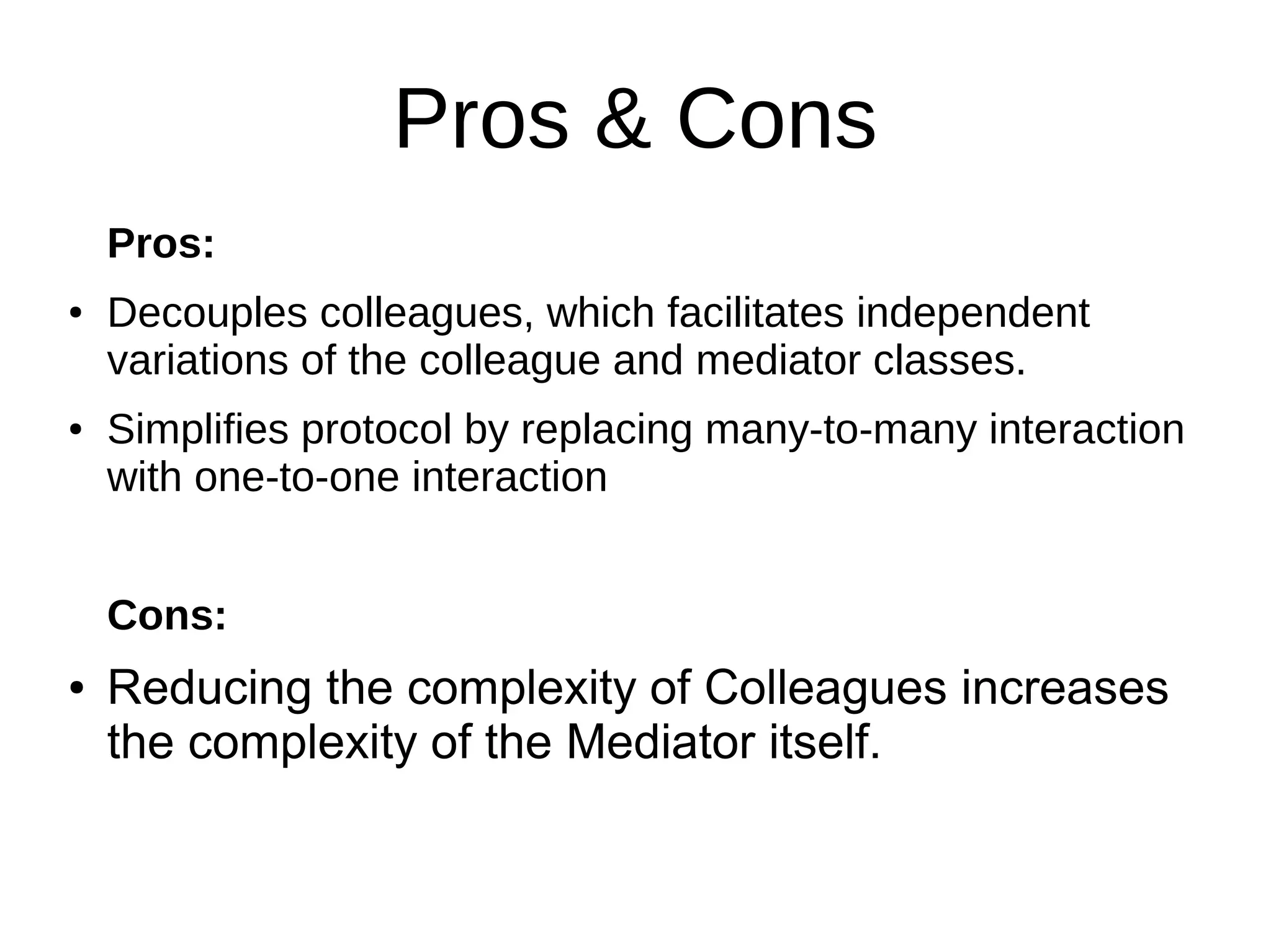 Pros & Cons
Pros:
● Decouples colleagues, which facilitates independent
variations of the colleague and mediator classes.
● Simplifies protocol by replacing many-to-many interaction
with one-to-one interaction
Cons:
● Reducing the complexity of Colleagues increases
the complexity of the Mediator itself.