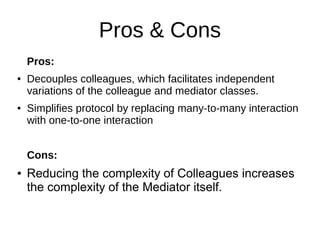 Pros & Cons
Pros:
● Decouples colleagues, which facilitates independent
variations of the colleague and mediator classes.
● Simplifies protocol by replacing many-to-many interaction
with one-to-one interaction
Cons:
● Reducing the complexity of Colleagues increases
the complexity of the Mediator itself.
 