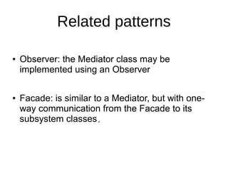 Related patterns
● Observer: the Mediator class may be
implemented using an Observer
● Facade: is similar to a Mediator, but with one-
way communication from the Facade to its
subsystem classes..
 