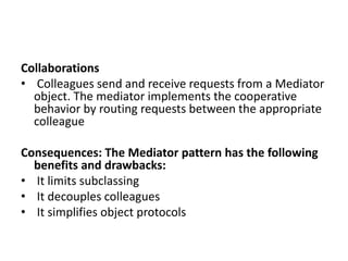 Collaborations
• Colleagues send and receive requests from a Mediator
object. The mediator implements the cooperative
behavior by routing requests between the appropriate
colleague
Consequences: The Mediator pattern has the following
benefits and drawbacks:
• It limits subclassing
• It decouples colleagues
• It simplifies object protocols
 