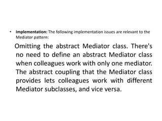 • Implementation: The following implementation issues are relevant to the
Mediator pattern:
Omitting the abstract Mediator class. There's
no need to define an abstract Mediator class
when colleagues work with only one mediator.
The abstract coupling that the Mediator class
provides lets colleagues work with different
Mediator subclasses, and vice versa.
 
