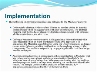 Implementation
 The following implementation issues are relevant to the Mediator pattern:

    Omitting the abstract Mediator class. There's no need to define an abstract
      Mediator class when colleagues work with only one mediator. The abstract
      coupling that the Mediator class provides lets colleagues work with different
      Mediator subclasses, and vice versa.

    Colleague-Mediator communication. Colleagues have to communicate with
      their mediator when an event of interest occurs. One approach is to
      implement the Mediator as an Observer using the Observer pattern. Colleague
      classes act as Subjects, sending notifications to the mediator whenever they
      change state. The mediator responds by propagating the effects of the change
      to other colleagues.

    Another approach defines a specialized notification interface in Mediator that
      lets colleagues be more direct in their communication. Smalltalk/V for
      Windows uses a form of delegation: When communicating with the mediator,
      a colleague passes itself as an argument, allowing the mediator to identify the
      sender. The Sample Code uses this approach, and the Smalltalk/V
      implementation is discussed further in the Known Uses.
 