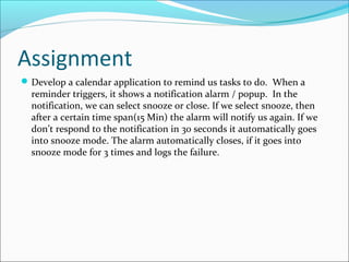 Assignment
 Develop a calendar application to remind us tasks to do. When a
  reminder triggers, it shows a notification alarm / popup. In the
  notification, we can select snooze or close. If we select snooze, then
  after a certain time span(15 Min) the alarm will notify us again. If we
  don’t respond to the notification in 30 seconds it automatically goes
  into snooze mode. The alarm automatically closes, if it goes into
  snooze mode for 3 times and logs the failure.
 