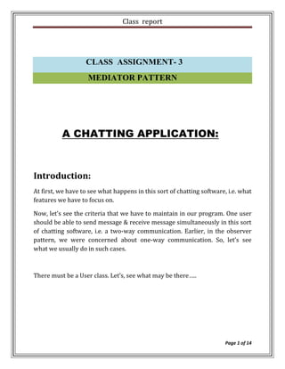 Class report




                   CLASS ASSIGNMENT- 3
                    MEDIATOR PATTERN




          A CHATTING APPLICATION:



Introduction:
At first, we have to see what happens in this sort of chatting software, i.e. what
features we have to focus on.

Now, let’s see the criteria that we have to maintain in our program. One user
should be able to send message & receive message simultaneously in this sort
of chatting software, i.e. a two-way communication. Earlier, in the observer
pattern, we were concerned about one-way communication. So, let’s see
what we usually do in such cases.



There must be a User class. Let’s, see what may be there…..




                                                                        Page 1 of 14
 