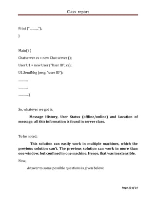 Class report



Print (“……….”);

}



Main() {

Chatserver cs = new Chat server ();

User U1 = new User (“User ID”, cs);

U1.SendMsg (msg, “user ID”);

………..

………..

………...}



So, whatever we got is;

     Message History, User Status (offline/online) and Location of
message; all this information is found in server class.



To be noted;

       This solution can easily work in multiple machines, which the
previous solution can’t. The previous solution can work in more than
one window, but confined in one machine. Hence, that was inextensible.

Now,

       Answer to some possible questions is given below:




                                                            Page 10 of 14
 