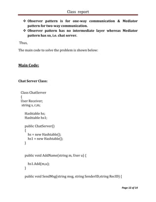Class report

   Observer pattern is for one-way communication & Mediator
    pattern for two-way communication.
   Observer pattern has no intermediate layer whereas Mediator
    pattern has so, i.e. chat server.

Thus,

The main code to solve the problem is shown below:



Main Code:


Chat Server Class:


 Class ChatServer
 {
 User Receiver;
  string s, r,m;

   Hashtable hs;
   Hashtable hs1;

   public ChatServer()
   {
     hs = new Hashtable();
     hs1 = new Hashtable();
   }


   public void AddName(string m, User u) {

        hs1.Add(m,u);
   }

   public void SendMsg(string msg, string SenderID,string RecID) {


                                                                 Page 12 of 14
 