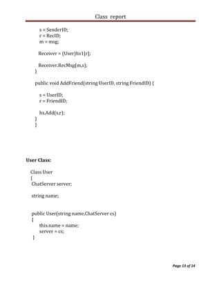 Class report

       s = SenderID;
       r = RecID;
       m = msg;

       Receiver = (User)hs1[r];

       Receiver.RecMsg(m,s);
   }

   public void AddFriend(string UserID, string FriendID) {

       s = UserID;
       r = FriendID;

       hs.Add(s,r);
   }
   }




User Class:

 Class User
 {
  ChatServer server;

  string name;


  public User(string name,ChatServer cs)
  {
     this.name = name;
     server = cs;
   }




                                                             Page 13 of 14
 