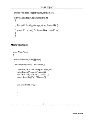 Class report

   public void SendMsg(string m , string RecID) {

   server.SendMsg(m,this.name,RecID);
    }

   public void RecMsg(string s, string SenderID) {

   Console.WriteLine(" " + SenderID + " send " + s );
   }
   }



MainDemo Class:


 class MainDemo
 {

  static void Main(string[] args)
  {
  ChatServer cs = new ChatServer();

     User mahedi = new User("mahedi",cs);
     cs.AddName("mahedi",mahedi);
     cs.AddFriend("Mahedi","Mamun");
     monir.SendMsg("hi", "Mamun");


     Console.ReadKey();

     }
     }
     }



…………………………………………………X…………………………………………………………..



                                                        Page 14 of 14
 